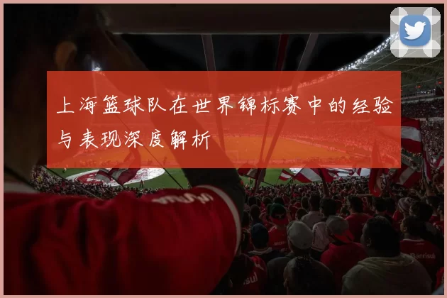 上海篮球队在世界锦标赛中的经验与表现深度解析