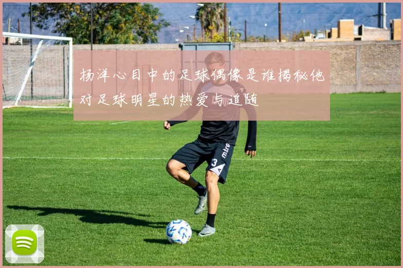 杨洋心目中的足球偶像是谁揭秘他对足球明星的热爱与追随