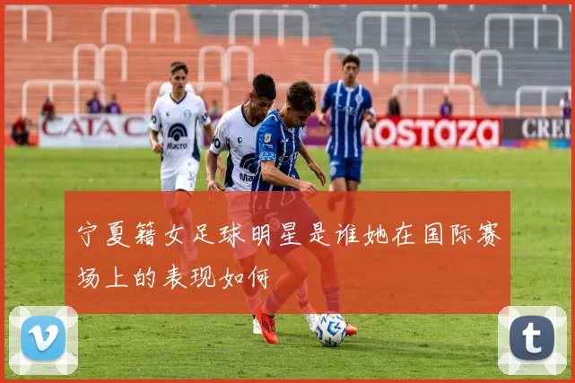 宁夏籍女足球明星是谁她在国际赛场上的表现如何