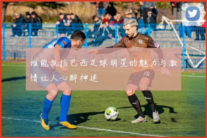 谁能抵挡巴西足球明星的魅力与激情让人心醉神迷
