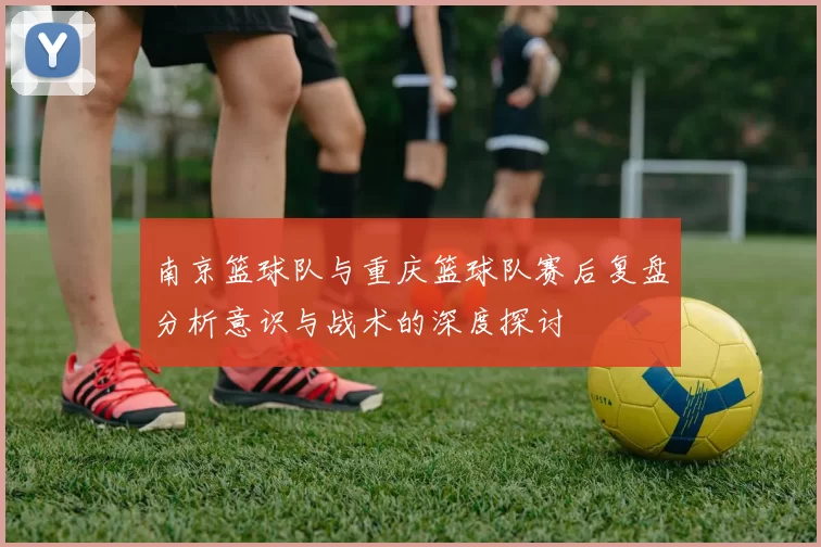 南京篮球队与重庆篮球队赛后复盘分析意识与战术的深度探讨