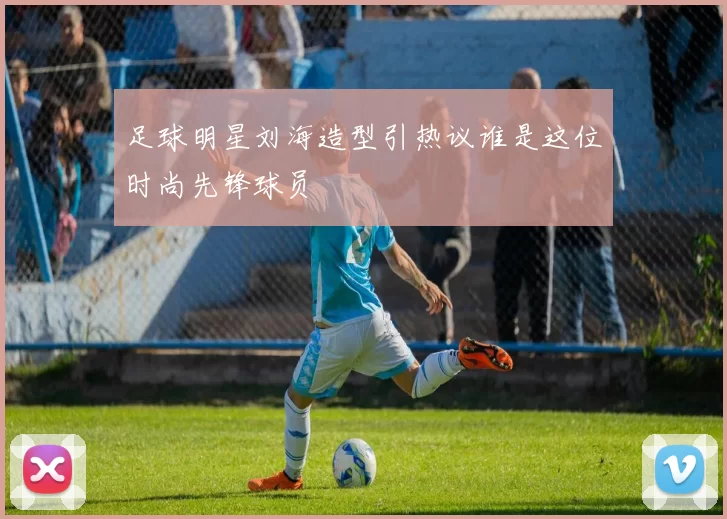 足球明星刘海造型引热议谁是这位时尚先锋球员