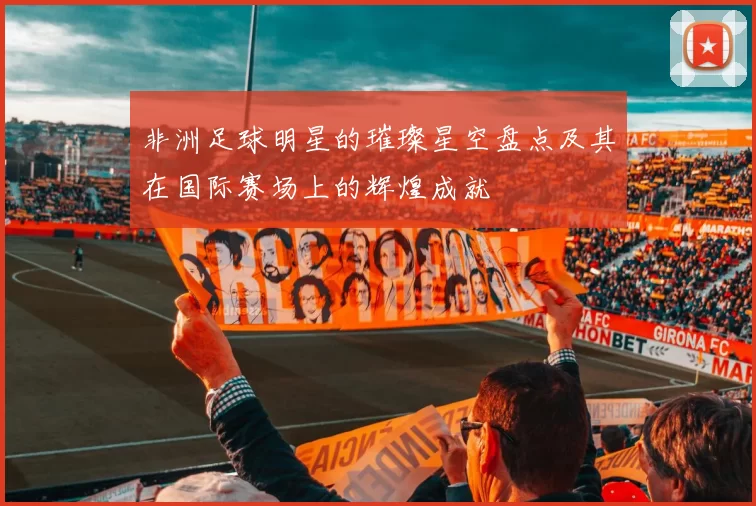 非洲足球明星的璀璨星空盘点及其在国际赛场上的辉煌成就