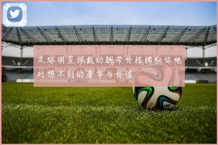 足球明星佩戴的腕带价格揭秘你绝对想不到的奢华与价值