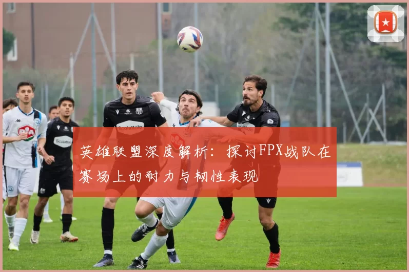 英雄联盟深度解析：探讨FPX战队在赛场上的耐力与韧性表现